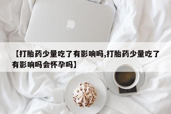 米非米索购买联系方式【打胎药少量吃了有影响吗,打胎药少量吃了有影响吗会怀孕吗】