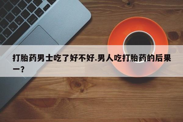 米非米索购买联系方式打胎药男士吃了好不好.男人吃打胎药的后果一？