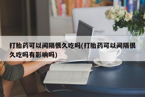 米非米索购买联系方式打胎药可以间隔很久吃吗(打胎药可以间隔很久吃吗有影响吗)