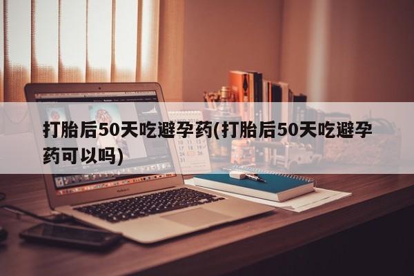 米非米索购买联系方式打胎后50天吃避孕药(打胎后50天吃避孕药可以吗)