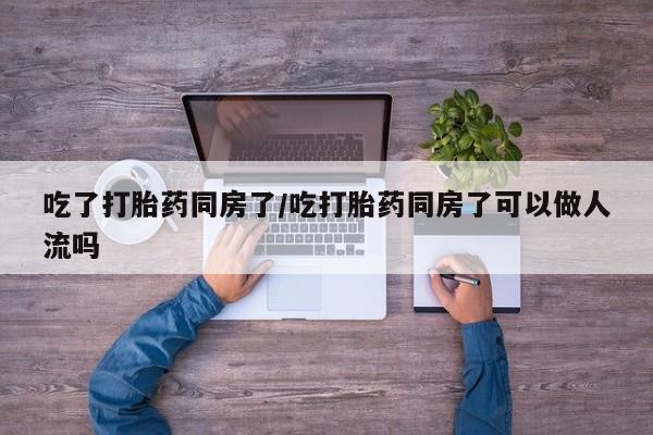 米非米索购买联系方式吃了打胎药同房了/吃打胎药同房了可以做人流吗