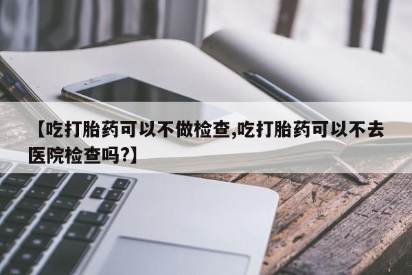 米非米索购买联系方式【吃打胎药可以不做检查,吃打胎药可以不去医院检查吗?】