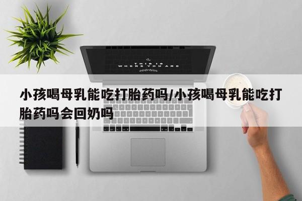米非米索购买联系方式小孩喝母乳能吃打胎药吗/小孩喝母乳能吃打胎药吗会回奶吗