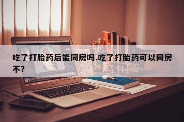 米非米索购买联系方式吃了打胎药后能同房吗.吃了打胎药可以同房不？