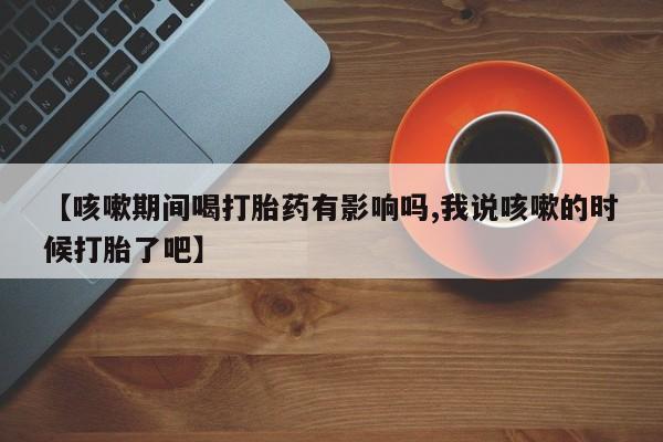 米非米索购买联系方式【咳嗽期间喝打胎药有影响吗,我说咳嗽的时候打胎了吧】