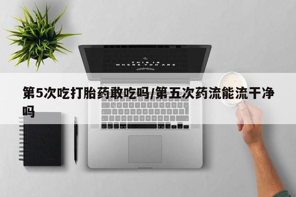 米非米索购买联系方式第5次吃打胎药敢吃吗/第五次药流能流干净吗