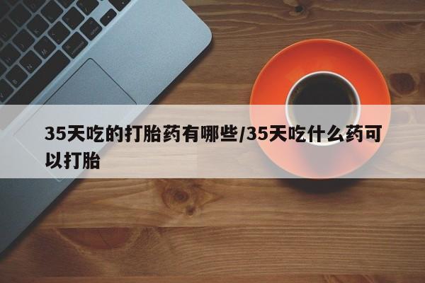 米非米索购买联系方式35天吃的打胎药有哪些/35天吃什么药可以打胎