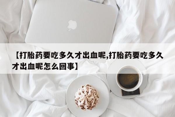 米非米索购买联系方式【打胎药要吃多久才出血呢,打胎药要吃多久才出血呢怎么回事】