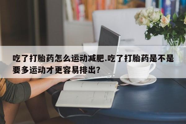 米非米索购买联系方式吃了打胎药怎么运动减肥.吃了打胎药是不是要多运动才更容易排出？