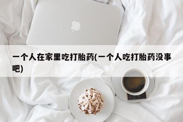 米非米索购买联系方式一个人在家里吃打胎药(一个人吃打胎药没事吧)
