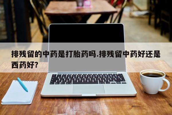 米非米索购买联系方式排残留的中药是打胎药吗.排残留中药好还是西药好？