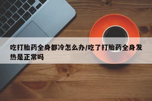 米非米索购买联系方式吃打胎药全身都冷怎么办/吃了打胎药全身发热是正常吗