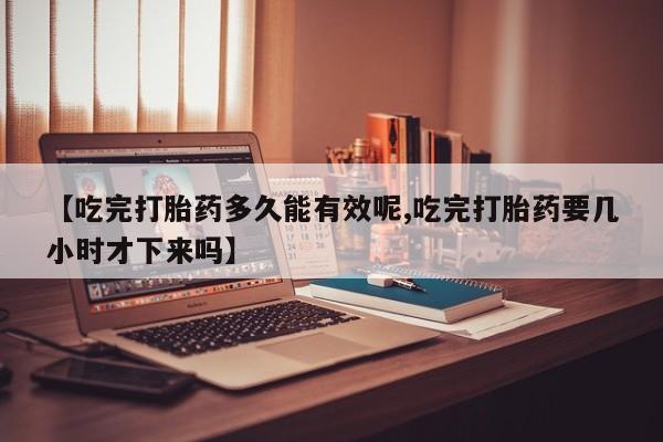 米非米索购买联系方式【吃完打胎药多久能有效呢,吃完打胎药要几小时才下来吗】