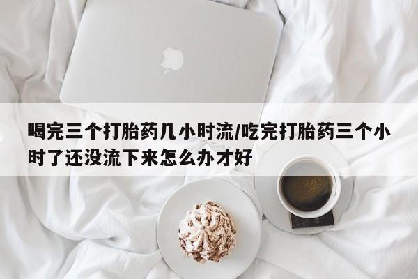 米非米索购买联系方式喝完三个打胎药几小时流/吃完打胎药三个小时了还没流下来怎么办才好