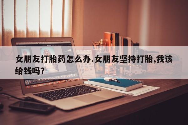 米非米索购买联系方式女朋友打胎药怎么办.女朋友坚持打胎,我该给钱吗？