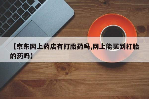 米非米索购买联系方式【京东网上药店有打胎药吗,网上能买到打胎的药吗】