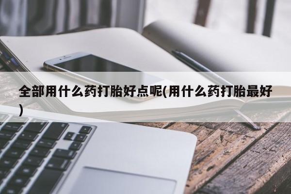 米非米索购买联系方式全部用什么药打胎好点呢(用什么药打胎最好)