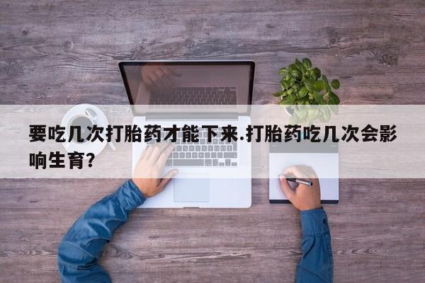 米非米索购买联系方式要吃几次打胎药才能下来.打胎药吃几次会影响生育？