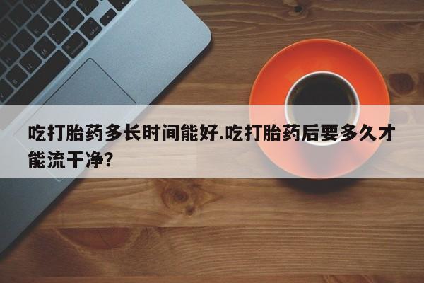 米非米索购买联系方式吃打胎药多长时间能好.吃打胎药后要多久才能流干净？