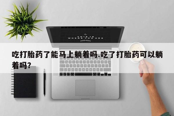 米非米索购买联系方式吃打胎药了能马上躺着吗.吃了打胎药可以躺着吗？