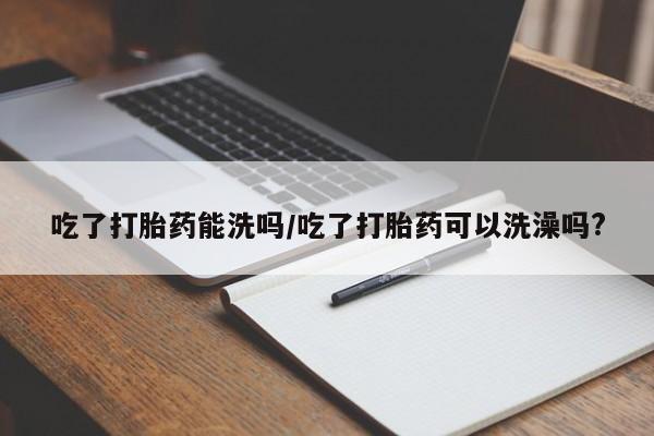 米非米索购买联系方式吃了打胎药能洗吗/吃了打胎药可以洗澡吗?