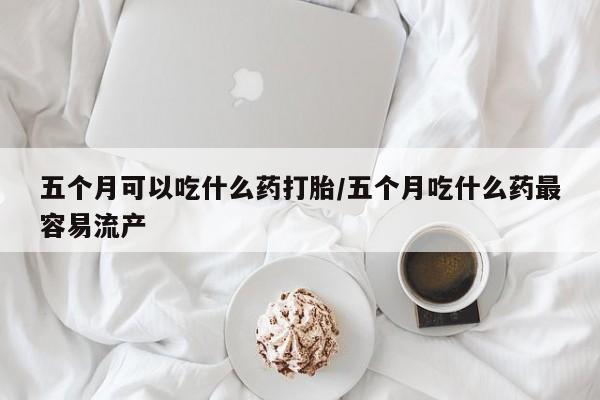 米非米索购买联系方式五个月可以吃什么药打胎/五个月吃什么药最容易流产