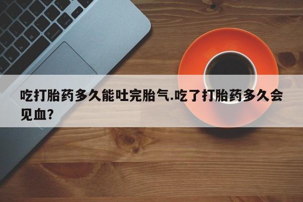 米非米索购买联系方式吃打胎药多久能吐完胎气.吃了打胎药多久会见血？