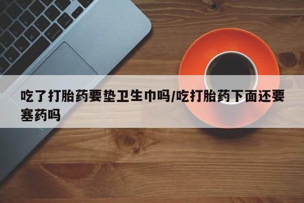 米非米索购买联系方式吃了打胎药要垫卫生巾吗/吃打胎药下面还要塞药吗