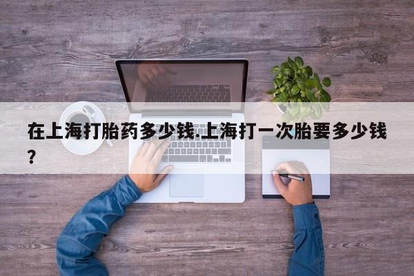 米非米索购买联系方式在上海打胎药多少钱.上海打一次胎要多少钱？