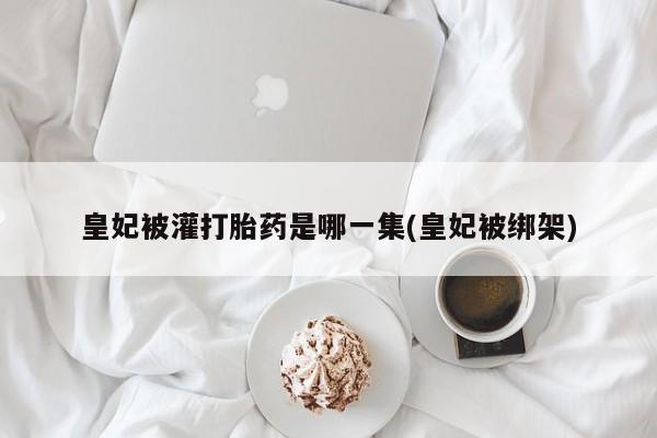 米非米索购买联系方式皇妃被灌打胎药是哪一集(皇妃被绑架)