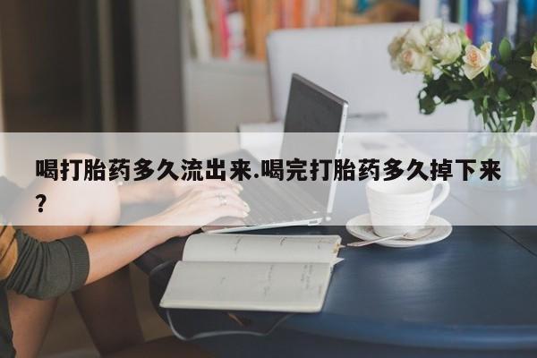 米非米索购买联系方式喝打胎药多久流出来.喝完打胎药多久掉下来？