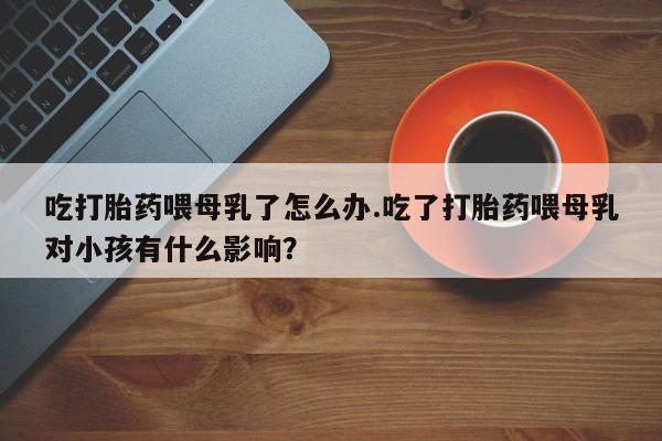 米非米索购买联系方式吃打胎药喂母乳了怎么办.吃了打胎药喂母乳对小孩有什么影响？