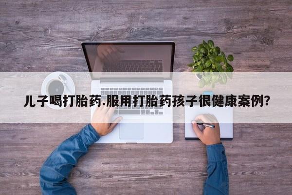 米非米索购买联系方式儿子喝打胎药.服用打胎药孩子很健康案例？