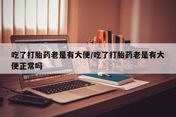 米非米索购买联系方式吃了打胎药老是有大便/吃了打胎药老是有大便正常吗