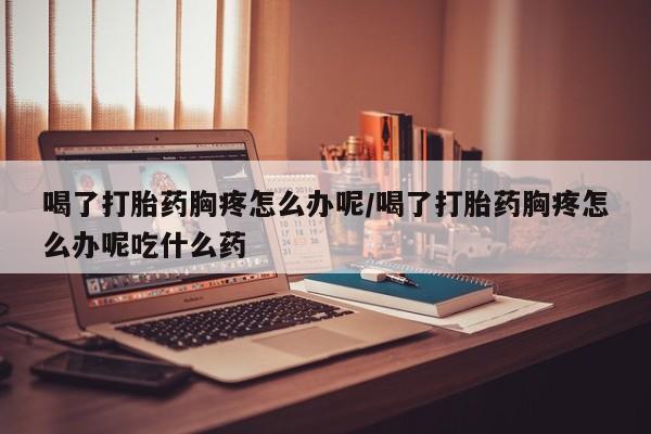 米非米索购买联系方式喝了打胎药胸疼怎么办呢/喝了打胎药胸疼怎么办呢吃什么药