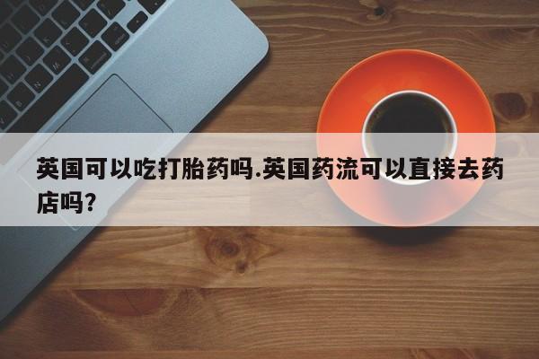 米非米索购买联系方式英国可以吃打胎药吗.英国药流可以直接去药店吗？