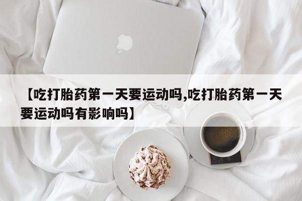 米非米索购买联系方式【吃打胎药第一天要运动吗,吃打胎药第一天要运动吗有影响吗】