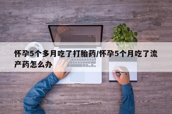米非米索购买联系方式怀孕5个多月吃了打胎药/怀孕5个月吃了流产药怎么办