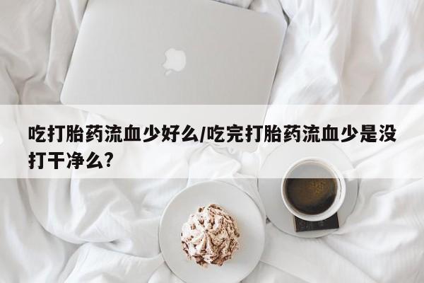 米非米索购买联系方式吃打胎药流血少好么/吃完打胎药流血少是没打干净么?