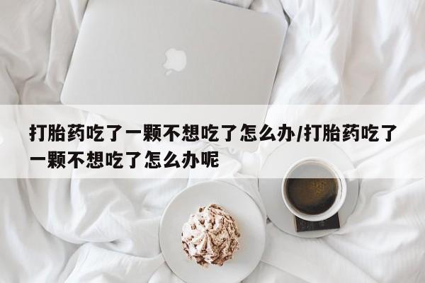米非米索购买联系方式打胎药吃了一颗不想吃了怎么办/打胎药吃了一颗不想吃了怎么办呢