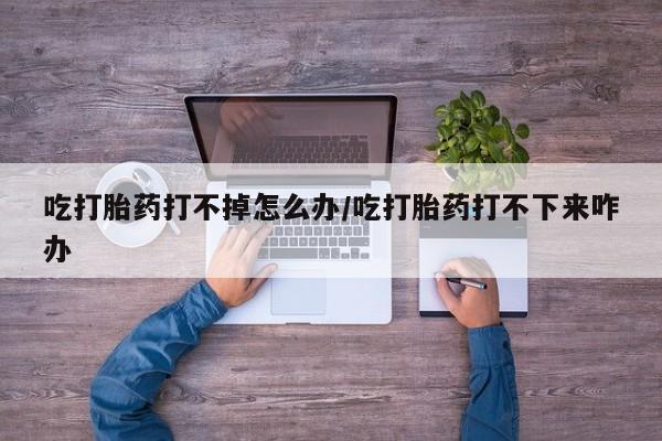 米非米索购买联系方式吃打胎药打不掉怎么办/吃打胎药打不下来咋办