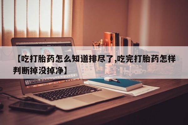 米非米索购买联系方式【吃打胎药怎么知道排尽了,吃完打胎药怎样判断掉没掉净】