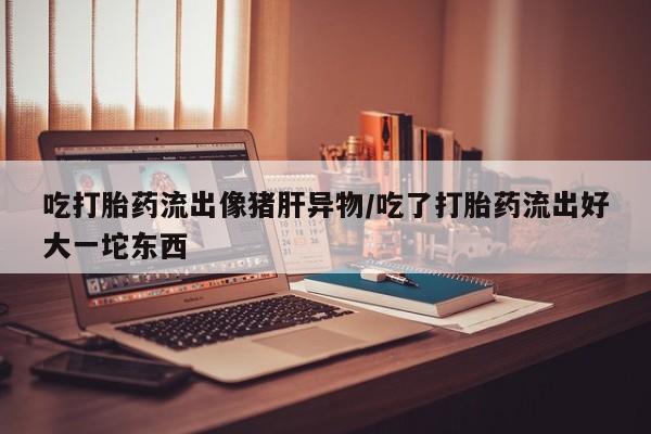 米非米索购买联系方式吃打胎药流出像猪肝异物/吃了打胎药流出好大一坨东西