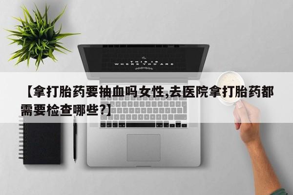 米非米索购买联系方式【拿打胎药要抽血吗女性,去医院拿打胎药都需要检查哪些?】