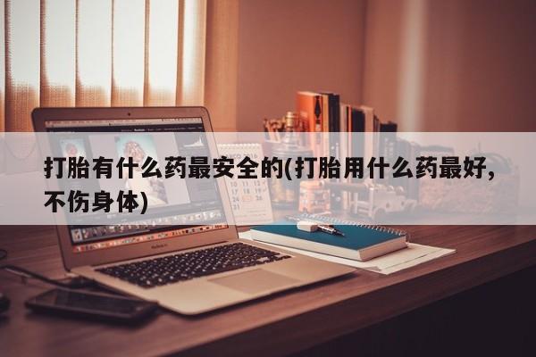 米非米索购买联系方式打胎有什么药最安全的(打胎用什么药最好,不伤身体)