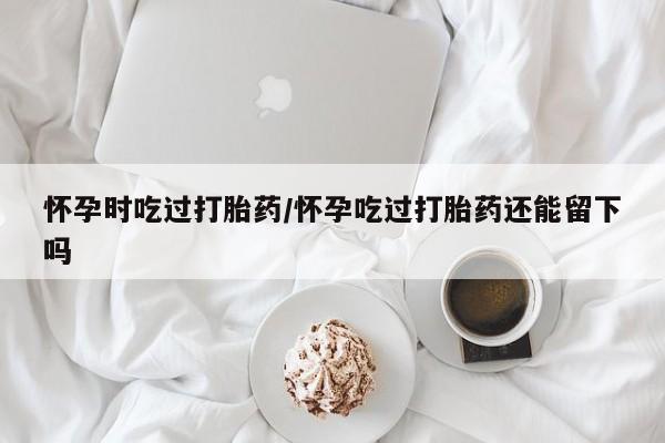 米非米索购买联系方式怀孕时吃过打胎药/怀孕吃过打胎药还能留下吗