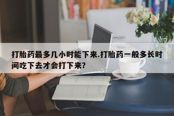 米非米索购买联系方式打胎药最多几小时能下来.打胎药一般多长时间吃下去才会打下来?