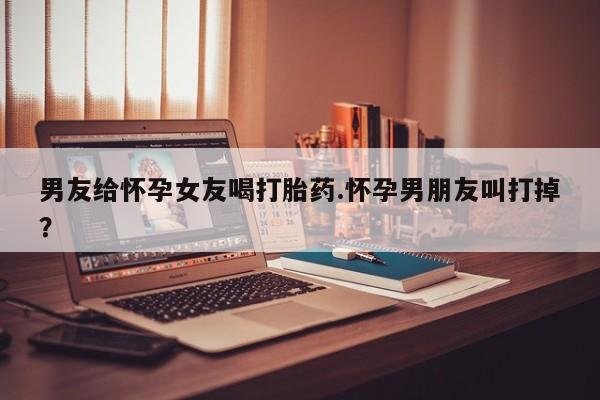 米非米索购买联系方式男友给怀孕女友喝打胎药.怀孕男朋友叫打掉？