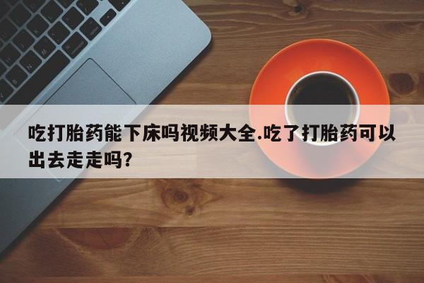 米非米索购买联系方式吃打胎药能下床吗视频大全.吃了打胎药可以出去走走吗?