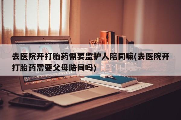 米非米索购买联系方式去医院开打胎药需要监护人陪同嘛(去医院开打胎药需要父母陪同吗)